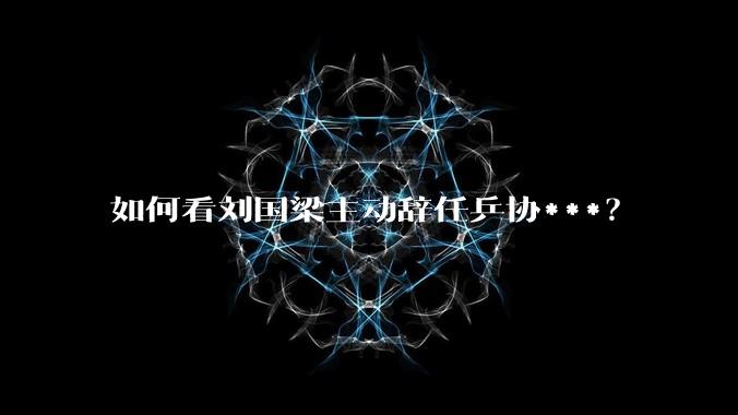 如何看刘国梁主动辞任乒协***？