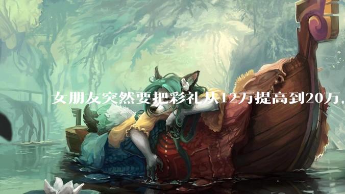 女朋友突然要把彩礼从12万提高到20万，我该怎么办？